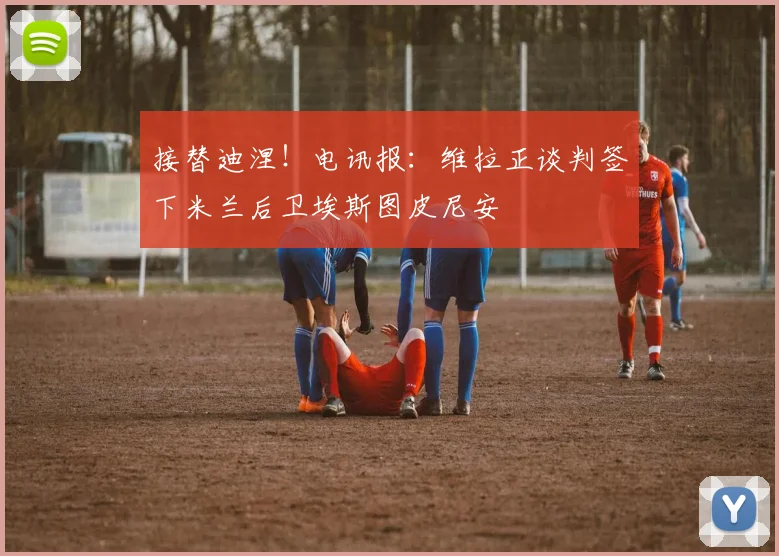 接替迪涅！电讯报：维拉正谈判签下米兰后卫埃斯图皮尼安