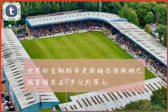 世界杯金靴赔率更新梅西领跑姆巴佩紧随其后C罗位列第七