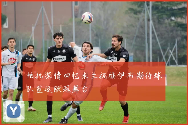 帕托深情回忆米兰祝福伊布期待球队重返欧冠舞台