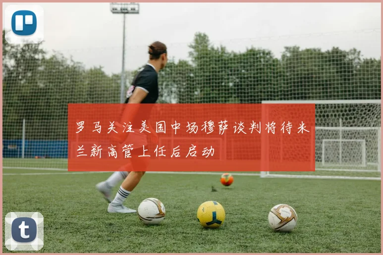 罗马关注美国中场穆萨谈判将待米兰新高管上任后启动