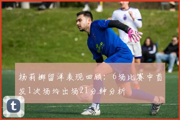 杨莉娜留洋表现回顾：6场比赛中首发1次场均出场21分钟分析
