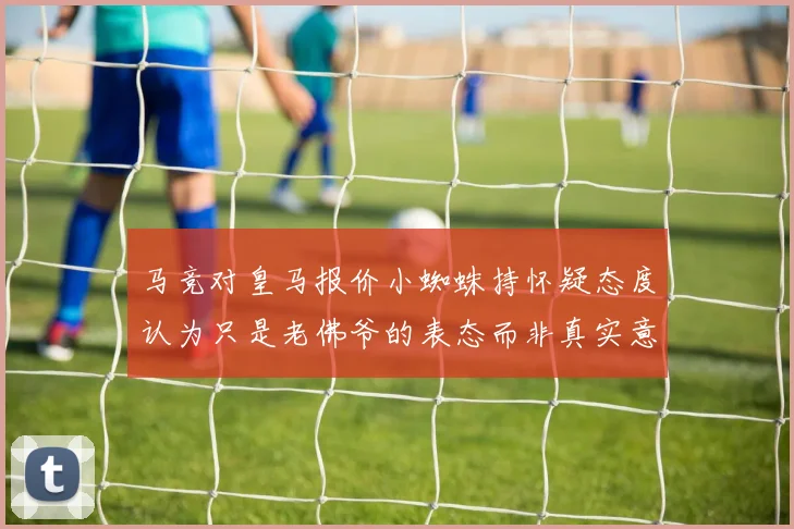 马竞对皇马报价小蜘蛛持怀疑态度认为只是老佛爷的表态而非真实意图