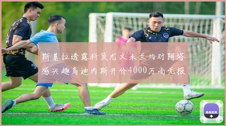 斯基拉透露科莫尤文米兰均对阿塔感兴趣乌迪内斯开价4000万尚无报价