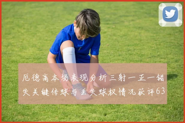 厄德高本场表现分析三射一正一错失关键传球与丢失球权情况获评63分