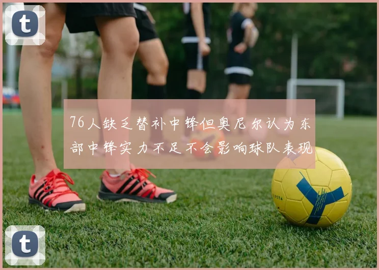 76人缺乏替补中锋但奥尼尔认为东部中锋实力不足不会影响球队表现