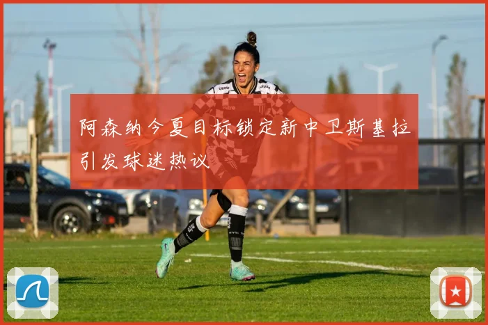阿森纳今夏目标锁定新中卫斯基拉引发球迷热议