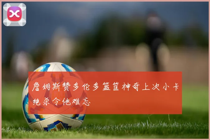 詹姆斯赞多伦多篮筐神奇上次小卡绝杀令他难忘