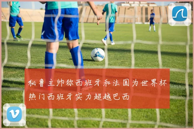 秘鲁主帅称西班牙和法国为世界杯热门西班牙实力超越巴西