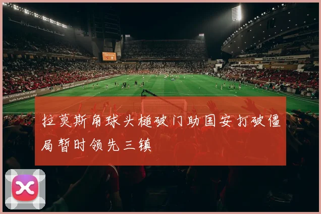 拉莫斯角球头槌破门助国安打破僵局暂时领先三镇