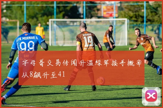 字母哥交易传闻升温绿军接手概率从8飙升至41