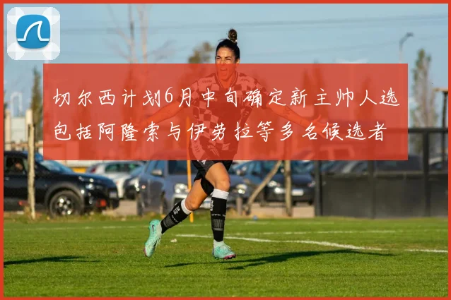 切尔西计划6月中旬确定新主帅人选包括阿隆索与伊劳拉等多名候选者