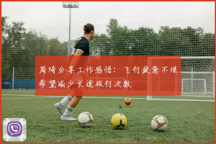 周琦分享工作感悟：飞行疲惫不堪希望减少长途旅行次数