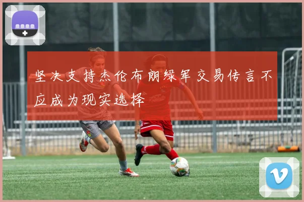 坚决支持杰伦布朗绿军交易传言不应成为现实选择