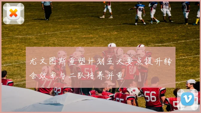 尤文图斯重塑计划五大要点提升转会效率与二队培养并重