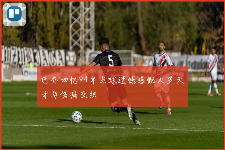 巴乔回忆94年点球遗憾感慨大罗天才与伤痛交织