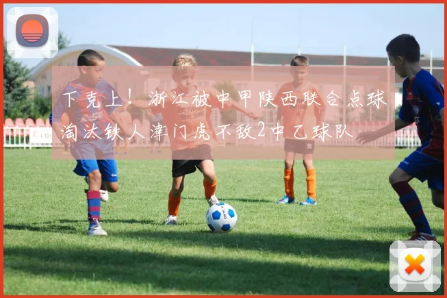 下克上！浙江被中甲陕西联合点球淘汰铁人津门虎不敌2中乙球队