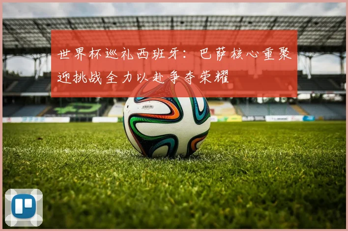 世界杯巡礼西班牙：巴萨核心重聚迎挑战全力以赴争夺荣耀