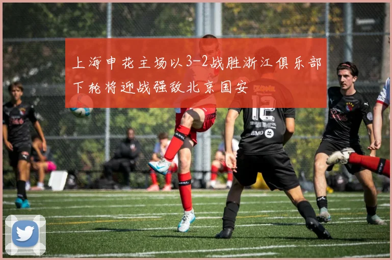 上海申花主场以3-2战胜浙江俱乐部下轮将迎战强敌北京国安